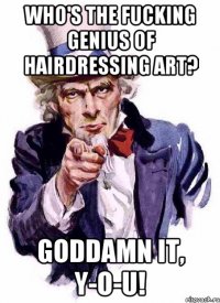 Who's the fucking genius of hairdressing art? Goddamn it, Y-O-U!