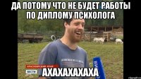 Да потому что не будет работы по диплому психолога АХАХАХАХАХА