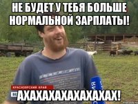 Не будет у тебя больше нормальной зарплаты! АХАХАХАХАХАХАХАХ!