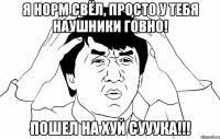 Я норм свёл, просто у тебя наушники говно! Пошел НА ХУЙ СУУУКА!!!