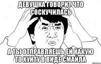 ДЕВУШКА ГОВОРИТ ЧТО СОСКУЧИЛАСЬ А ТЫ ОТПРАВЛЯЕШЬ ЕЙ КАКУЮ ТО ХУИТУ В ВИДЕ СМАЙЛА