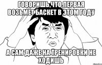 говоришь,что первая возьмет баскет в этом году а сам даже на тренировки не ходишь