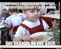 Я пришел сюда покушать борщец, и попросить сиську у твоей мамки Как видишь йа уже доел.