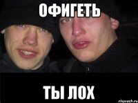 офигеть ты лох