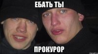 ЕБАТЬ ТЫ ПРОКУРОР