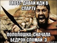 frost: давай иди в спарту лололошка: сначала бедрок сломай :3