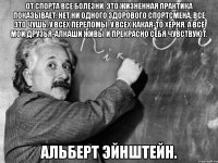 От спорта все болезни. Это жизненная практика показывает. Нет ни одного здорового спортсмена. Всё это чушь. У всех переломы, у всех какая-то херня. А все мои друзья-алкаши живы и прекрасно себя чувствуют. Альберт Эйнштейн.