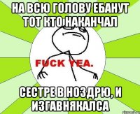 На всю голову ебанут тот кто наканчал Сестре в ноздрю, и изгавнякалса