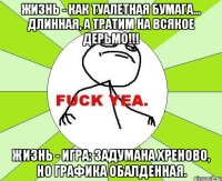 Жизнь - как туалетная бумага... Длинная, а тратим на всякое дерьмо!!! Жизнь - игра: задумана хреново, но графика обалденная.