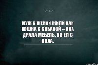 Муж с женой жили как кошка с собакой – она драла мебель, он ел с пола.