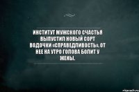 Институт мужского счастья выпустил новый сорт водочки «Справедливость». От нее на утро голова болит у жены.