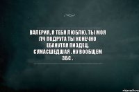 Валерия, я тебя люблю. Ты моя лч подруга Ты конечно ебанутая пиздец, сумасшедшая . Ну вообщем збс .