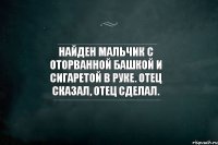 Найден мальчик с оторванной башкой и сигаретой в руке. Отец сказал, отец сделал.