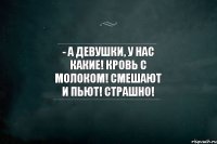 - А девушки, у нас какие! Кровь с молоком! Смешают и пьют! Страшно!