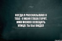 Когда я рассказываю о тебе - у меня глаза горят. Ими можно освещать улицу. Ты бы видел