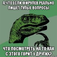 А,что если Фирулёв реально пишет тупые вопросы что посмотреть на то как с этого горит у других?