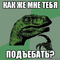 как же мне тебя подъебать?