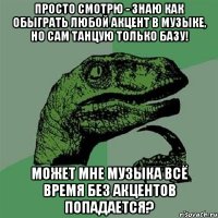 просто смотрю - знаю как обыграть любой акцент в музыке, но сам танцую только базу! может мне музыка всё время без акцентов попадается?