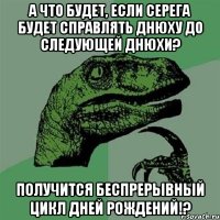 А что будет, если Серега будет справлять днюху до следующей днюхи? Получится беспрерывный цикл дней рождений!?