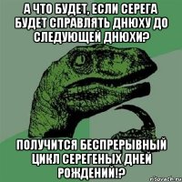 А что будет, если Серега будет справлять днюху до следующей днюхи? Получится беспрерывный цикл Серегеных дней рождений!?