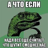 А что если надя всё еще считает что шутит смешнее нас