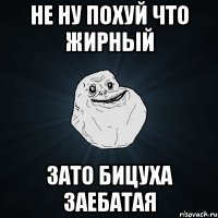 Не ну похуй что жирный зато бицуха заебатая