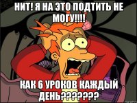 Нит! Я на это подтить не могу!!!! Как 6 уроков каждый день???????