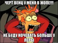 ЧЕРТ ВЕНЦ У МЕНЯ В ЖОПЕ!!! НЕ БУДУ НОЧЕВАТЬ БОЛЬШЕ У ЛЕРЫ