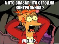 А кто сказал что сегодня контрольная? Учила?..