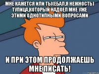 Мне кажется или ты(ебал,я нежность) тупица,который надоел мне уже этими однотипными вопросами И при этом продолжаешь мне писать!