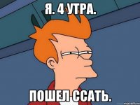 я. 4 утра. Пошел ссать.