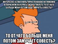 интересно, если я культурно покакаю на лужайке в парке или обосрусь сидя в туалете, то от чего больше меня потом будет мучать совесть? то от чего больше меня потом замучает совесть?