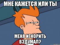 мне кажется или ты меня игнорить вздумал?