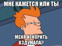 мне кажется или ты меня игнорить вздумала?