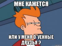 Мне кажется Или у меня о*уенные друзья ?