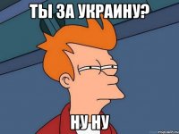 ты за украину? ну ну