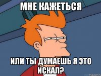 мне кажеться или ты думаешь я это искал?