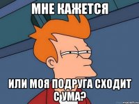 Мне кажется Или моя подруга сходит с ума?