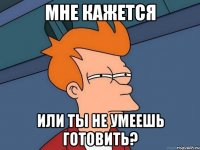 мне кажется или ты не умеешь готовить?