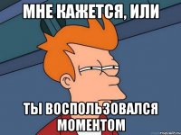 мне кажется, или ты воспользовался моментом