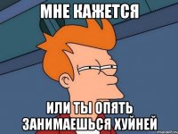 Мне кажется Или ты опять занимаешься хуйней