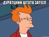 дуратцкий штота затеел 