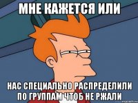 Мне кажется или Нас специально распределили по группам чтоб не ржали