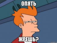 опять жрешь?
