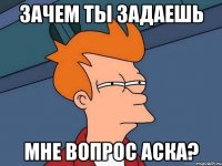 зачем ты задаешь мне вопрос аска?