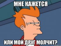 Мне кажется или мой друг молчит?