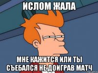 ислом жала мне кажится или ты съебался не доиграв матч