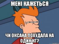мені кажеться чи Оксана похудала на один кг?
