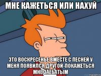 мне кажеться или нахуй это воскресенье вместе с песней у меня появился другой-покажеться мне заебатым