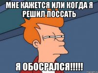 мне кажется или когда я решил поссать Я ОБОСРАЛСЯ!!!!!